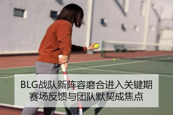 BLG战队新阵容磨合进入关键期赛场反馈与团队默契成焦点（kaiyun）